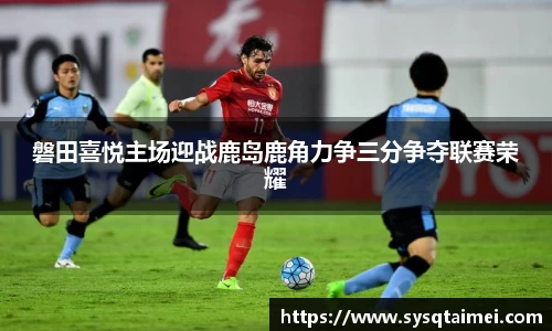 磐田喜悦主场迎战鹿岛鹿角力争三分争夺联赛荣耀